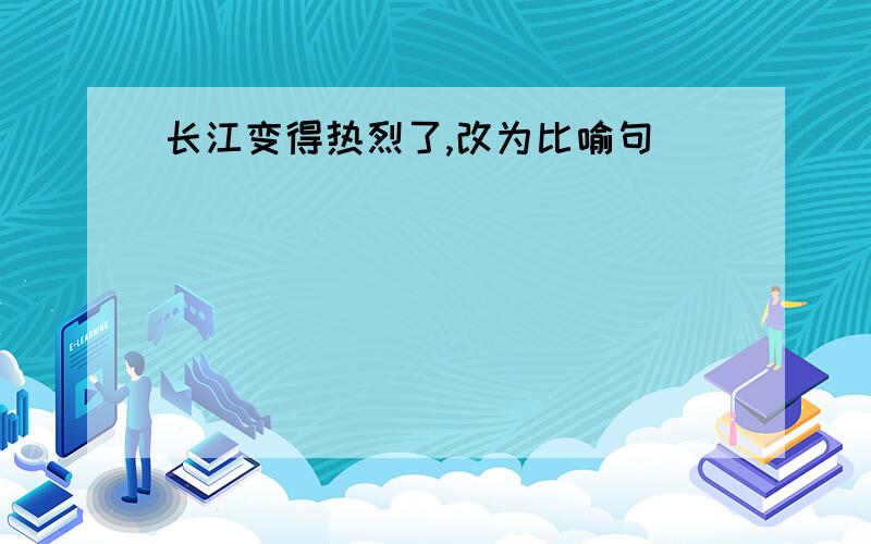 长江变得热烈了,改为比喻句