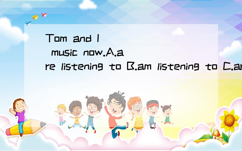 Tom and I ____ music now.A.are listening to B.am listening to C.are listening D.listening to选哪个,为什么?