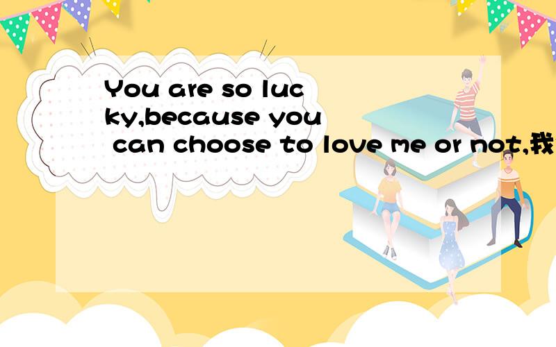 You are so lucky,because you can choose to love me or not,我记得有后面一句的?是什么求答案.