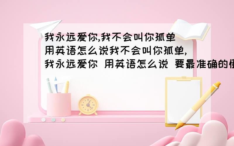 我永远爱你,我不会叫你孤单 用英语怎么说我不会叫你孤单,我永远爱你 用英语怎么说 要最准确的懂英语的帮帮忙我晕 一句话出来怎么多种英语翻译 哥哥姐姐们帮帮忙 我要最准确的