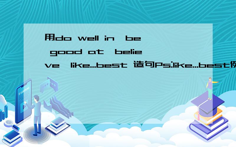 用do well in,be good at,believe,like...best 造句Ps:like...best例如：like music best是全部造在一个句子里啊。类似于小短文的样子。不是一个造一句~句子稍微长些。要有剧情= 2L 不是一个造一句啊 不过还