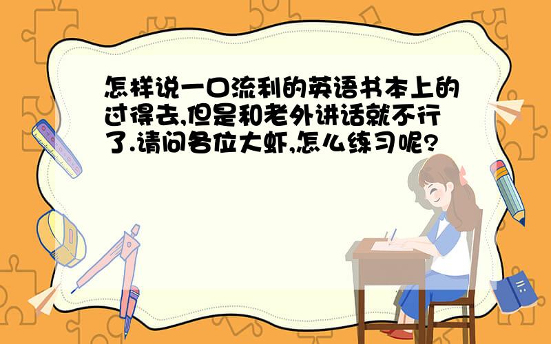 怎样说一口流利的英语书本上的过得去,但是和老外讲话就不行了.请问各位大虾,怎么练习呢?