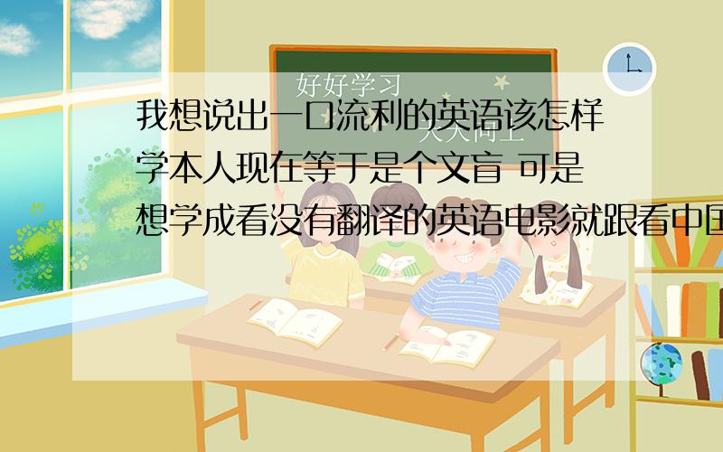 我想说出一口流利的英语该怎样学本人现在等于是个文盲 可是想学成看没有翻译的英语电影就跟看中国电影一样的程度 而且可以说出一口流利的英语 我有决心 请问该怎样学呢 自学可以吗?