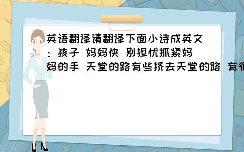 英语翻译请翻译下面小诗成英文：孩子 妈妈快 别担忧抓紧妈妈的手 天堂的路有些挤去天堂的路 有很多同学朋友太黑了 我们说妈妈怕你 不哭碰了头 哪一个人的妈妈都是我们的妈妈快 哪一