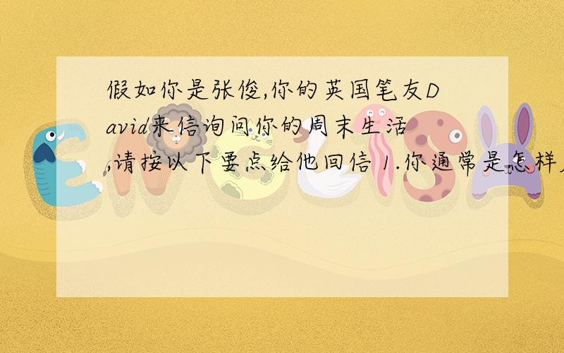 假如你是张俊,你的英国笔友David来信询问你的周末生活,请按以下要点给他回信 1.你通常是怎样度过周末的?2.你是否满意自己的周末生活?你希望怎么过?注意：1.80个词左右.2.信的开头和结尾已