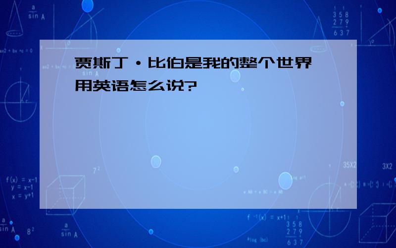 贾斯丁·比伯是我的整个世界 用英语怎么说?