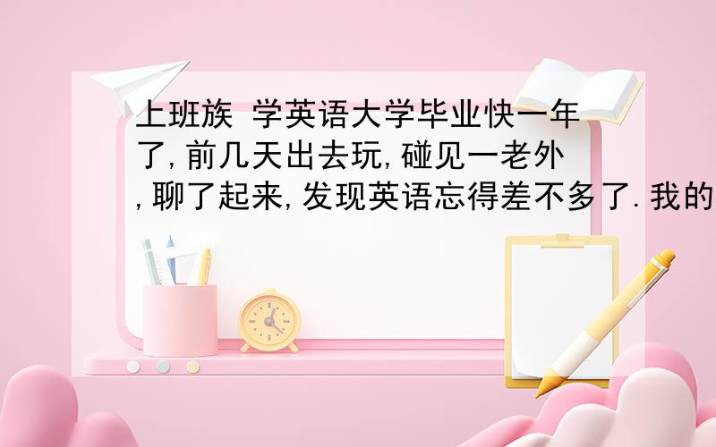 上班族 学英语大学毕业快一年了,前几天出去玩,碰见一老外,聊了起来,发现英语忘得差不多了.我的英语基础很好.大一就过了4、6级考试.后来没打算考研大三之后就没看过英语,更没钱出国,也