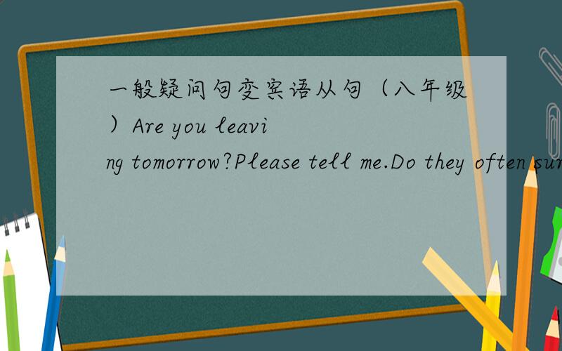 一般疑问句变宾语从句（八年级）Are you leaving tomorrow?Please tell me.Do they often surf the Internet?She asked.Can he play the piano?Could you tell me?Did his parents go to the beach?I want to know.Do you like drinking coffee?He asked