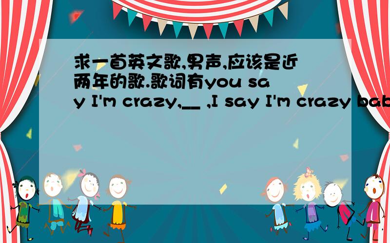 求一首英文歌,男声,应该是近两年的歌.歌词有you say I'm crazy,__ ,I say I'm crazy baby歌词有you say I'm crazy,(这句歌词单词记不清) ,I say I'm crazy baby,you are nothing only one（可能单词有误）歌曲中段有连续