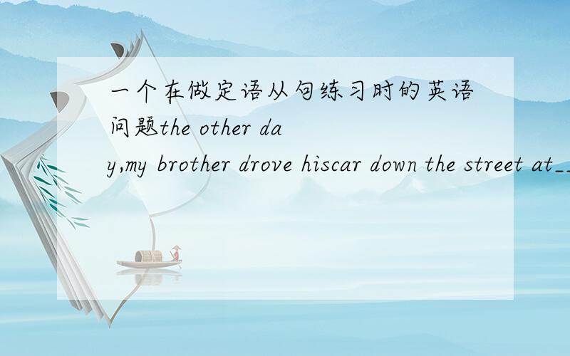 一个在做定语从句练习时的英语问题the other day,my brother drove hiscar down the street at_____I thought was a dangerous speed.Aas Bwhich Cwhat Dthat详细地分析一下这个句子 这个题答案是C