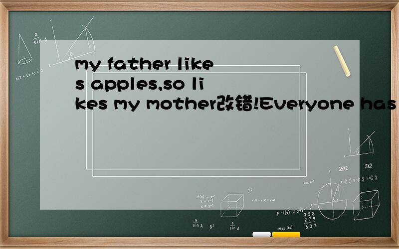 my father likes apples,so likes my mother改错!Everyone has finish the homework except you and meI'll be away for a few days ,what should i do with the dog?_let me help you look it after第二题是Everyone has finished the homework except you and m