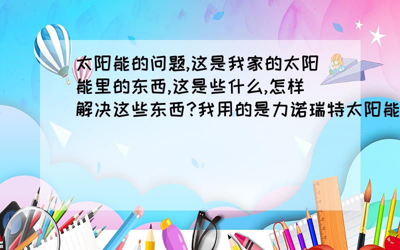 太阳能的问题,这是我家的太阳能里的东西,这是些什么,怎样解决这些东西?我用的是力诺瑞特太阳能,装了7个月了,但是这7个月里一直没怎么用,用的很少,发现总是从水管里下来一些白色的、片