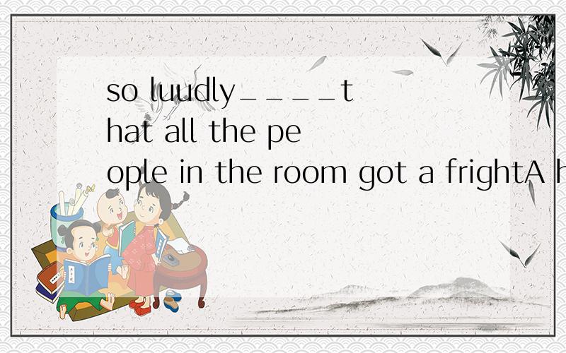 so luudly____that all the people in the room got a frightA he shouted B shout he C did he shout D he did shout2._____the plan cerafully,he rejected itA to have consideredB having consideredC to considerD considering