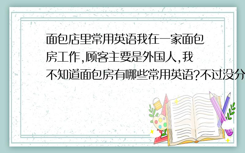 面包店里常用英语我在一家面包房工作,顾客主要是外国人,我不知道面包房有哪些常用英语?不过没分哦.