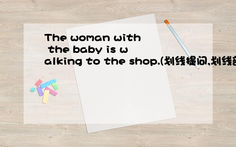 The woman with the baby is walking to the shop.(划线提问,划线部分为with the baby )