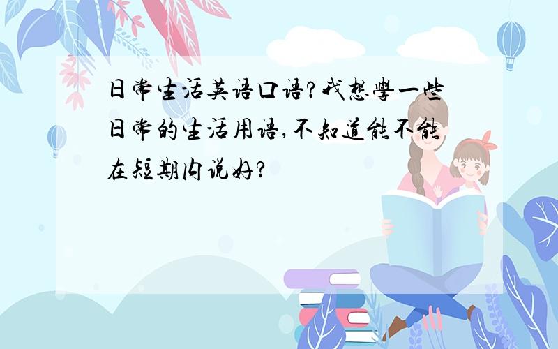 日常生活英语口语?我想学一些日常的生活用语,不知道能不能在短期内说好?