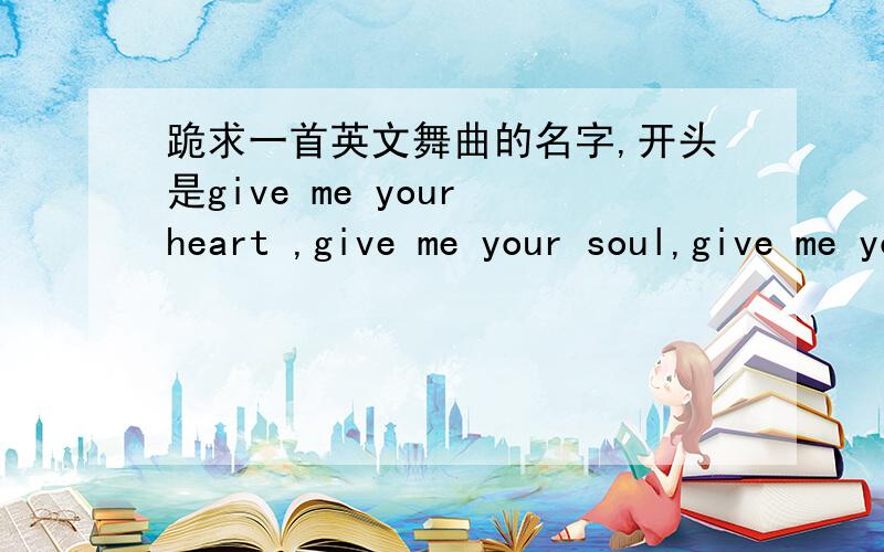 跪求一首英文舞曲的名字,开头是give me your heart ,give me your soul,give me your 喝的.望知道的舞曲帝帮帮忙!在此感激不尽!