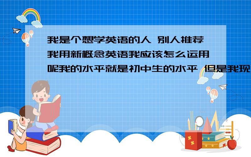 我是个想学英语的人 别人推荐我用新概念英语我应该怎么运用呢我的水平就是初中生的水平 但是我现在大四了 还很想学 想问下这个书是通过什么方式提高英语水平的 效果好吗 我很费解下