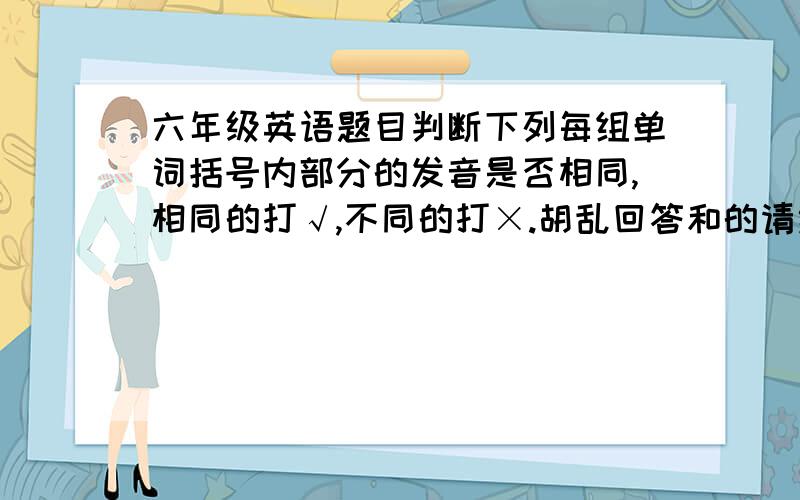 六年级英语题目判断下列每组单词括号内部分的发音是否相同,相同的打√,不同的打×.胡乱回答和的请绕道①m(a)ke h(a)ve () ②c(a)ge gr(a)ss () ③br(ea)d h(ea)d ()④sm(o)ke n(o)se () ⑤s(i)gn l(i)tter ()