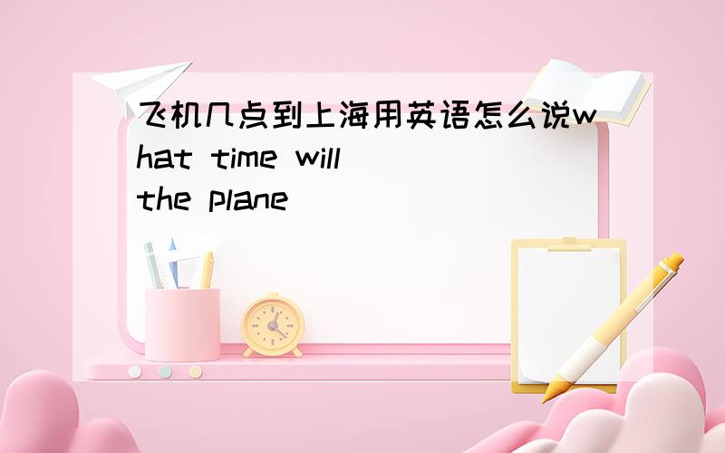 飞机几点到上海用英语怎么说what time will the plane______ ________shanghai