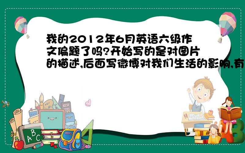 我的2012年6月英语六级作文偏题了吗?开始写的是对图片的描述,后面写微博对我们生活的影响,有好的方面,也有不好的方面,比如公开了我们的隐私以及重要的信息等等.最后总结使用微博要小