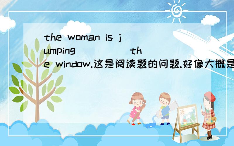 the woman is jumping( )( )the window.这是阅读题的问题.好像大概是说一个女人从窗户里跳出来,可是不知道怎么填.Excuse me,sir.( )( )the zoo.回答是yuo can take the bus.应该是问怎么去动物园..可只有两个空,