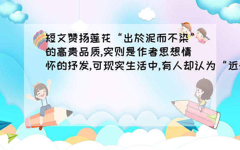 短文赞扬莲花“出於泥而不染”的高贵品质,实则是作者思想情怀的抒发,可现实生活中,有人却认为“近朱...短文赞扬莲花“出於泥而不染”的高贵品质,实则是作者思想情怀的抒发,可现实生