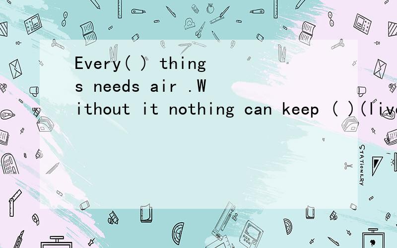 Every( ) things needs air .Without it nothing can keep ( )(live)what ( ) the workers ( ) (do) over thereTom with his parents often does some cleaning on sundays(用 from 2p.m to 4p.m yesterday改写)Tom with his parents( )( )( )cleaningfrom 2p.m to 4