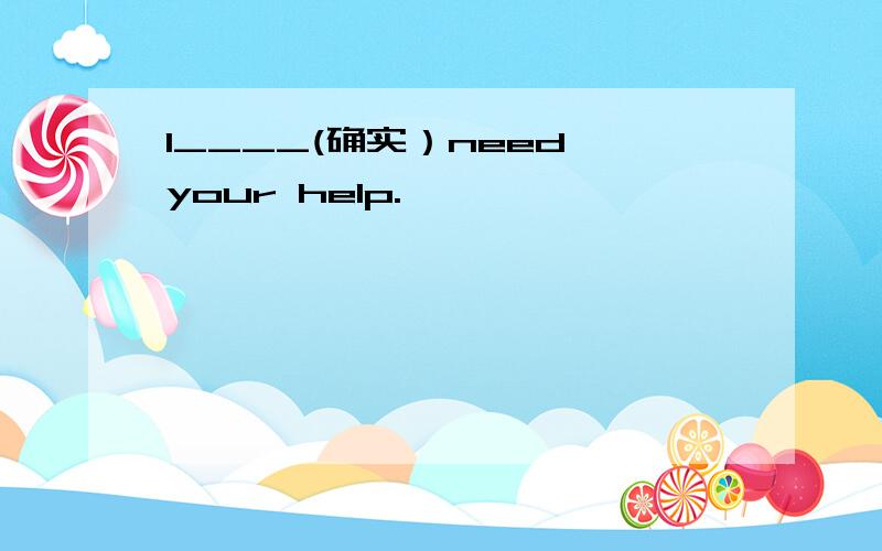 I____(确实）need your help.