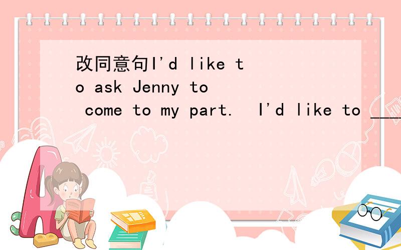 改同意句I'd like to ask Jenny to come to my part.  I'd like to ____ Jenny ___ ___ ___