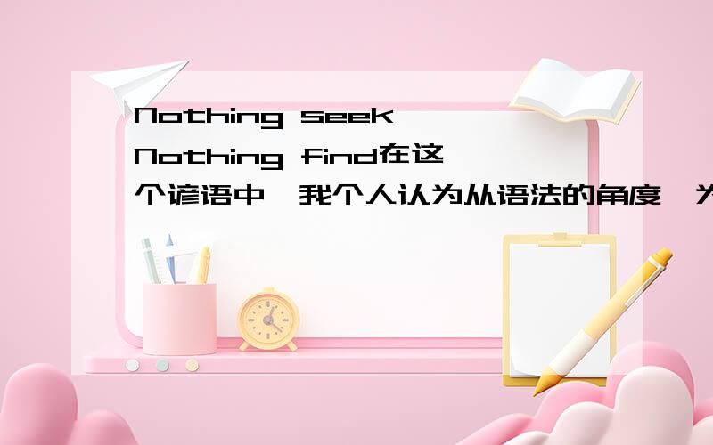 Nothing seek ,Nothing find在这个谚语中,我个人认为从语法的角度,为什么不用不定式啊,nothing to seek nothing to find?是谚语的固定用法吗