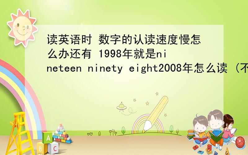 读英语时 数字的认读速度慢怎么办还有 1998年就是nineteen ninety eight2008年怎么读 (不要two OO eight那种)不是很清楚的话就不用管这个问题了!最主要还是朗读英文时遇见阿拉伯数字的时候如何反