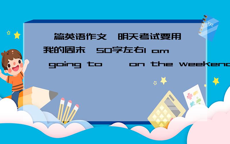 一篇英语作文,明天考试要用,我的周末,50字左右I am going to ……on the weekend这个句型,