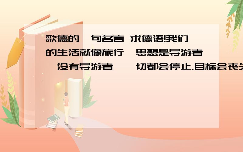 歌德的一句名言 求德语!我们的生活就像旅行,思想是导游者,没有导游者,一切都会停止.目标会丧失,力量也会化为乌有.——歌德