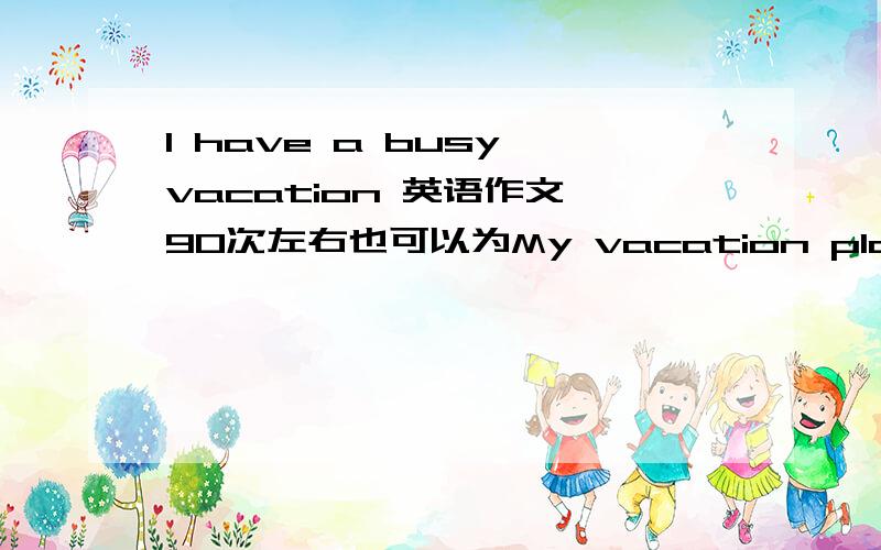 I have a busy vacation 英语作文 90次左右也可以为My vacation plan