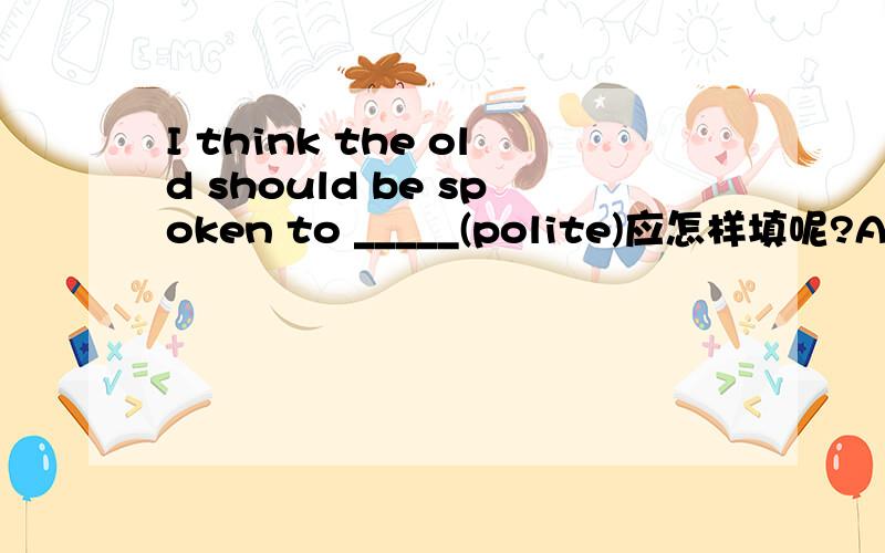 I think the old should be spoken to _____(polite)应怎样填呢?Any why?