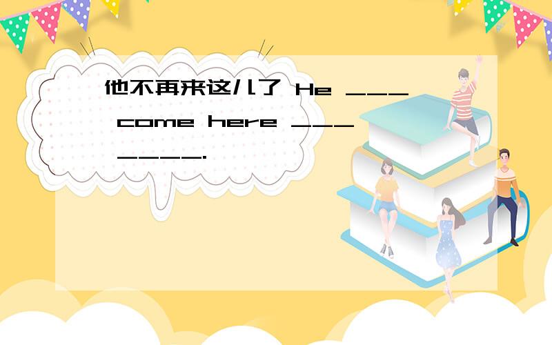 他不再来这儿了 He ___ come here ___ ____.