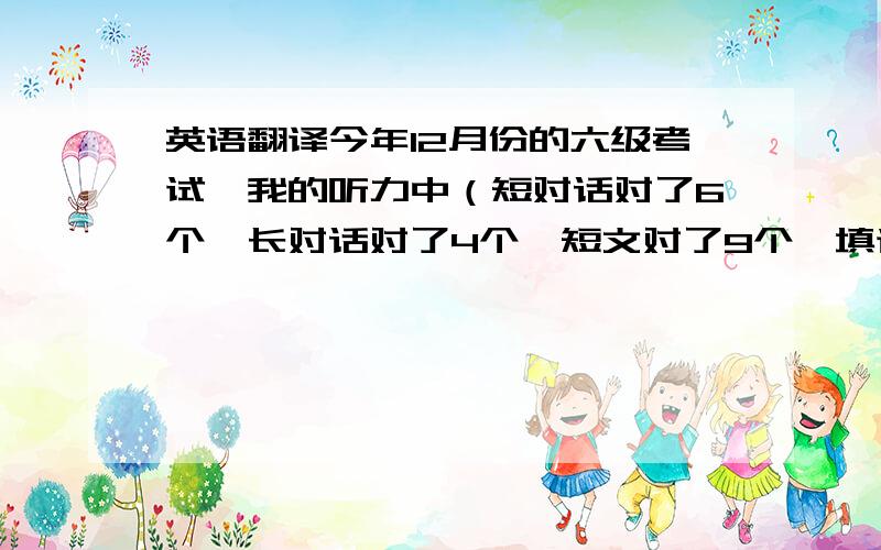 英语翻译今年12月份的六级考试,我的听力中（短对话对了6个,长对话对了4个,短文对了9个,填词对了6个）；完形填空对了12个；快速阅读对了7个；仔细阅读（前5道对了4个,后10道对了4个）；翻