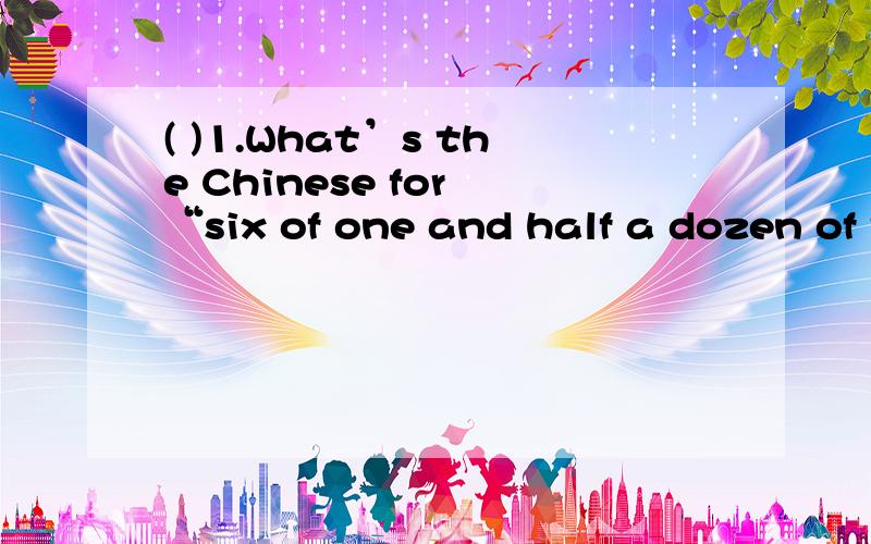 ( )1.What’s the Chinese for “six of one and half a dozen of the other?” A.六分之一 B.人云亦云 C.半斤八两 D.见一面分一半 ( )2.What three letters turn a girl into a woman?A.Sun B.DAB C.EYE D.EGA ( )3.We don’t want it.It’s