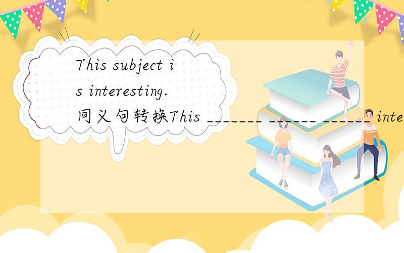 This subject is interesting.同义句转换This _______ ______ ______ interesting.This _______ ______ ______ subject.抱歉，打错了