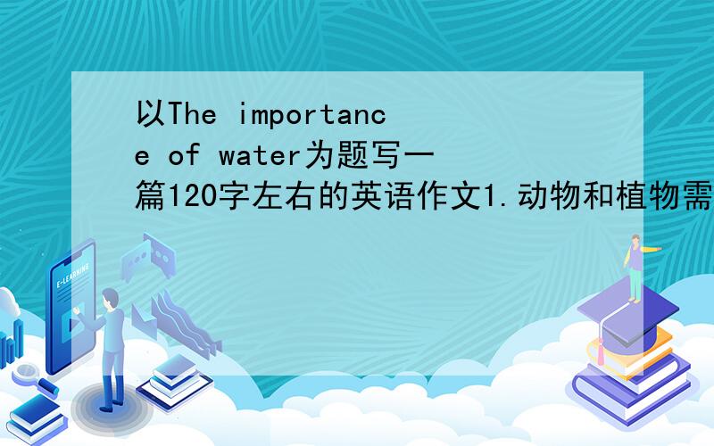 以The importance of water为题写一篇120字左右的英语作文1.动物和植物需要水,人类生产生活更需要水,没有水便没有生命 2.随着现代工农业迅速发展,越来越需要更多的水,现在许多地方的水开始变