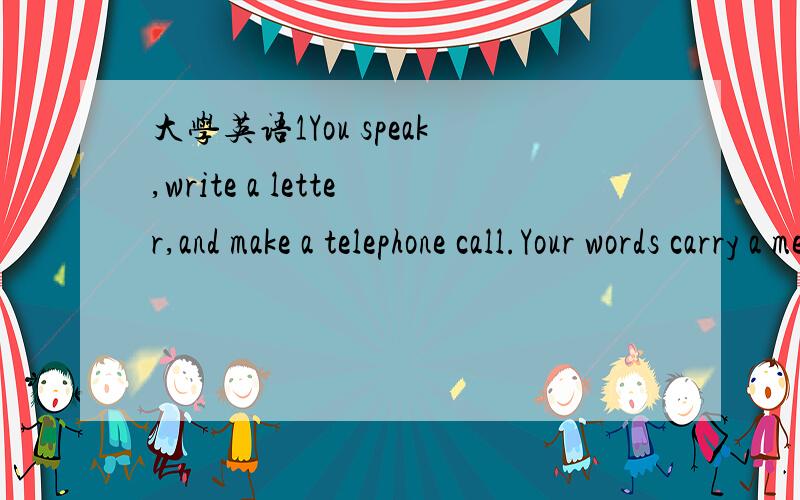 大学英语1You speak,write a letter,and make a telephone call.Your words carry a message.People communicate with words.Do you think you can communicate without words?A smile on your face shows you are happy or friendly.Tears in your eyes tell other