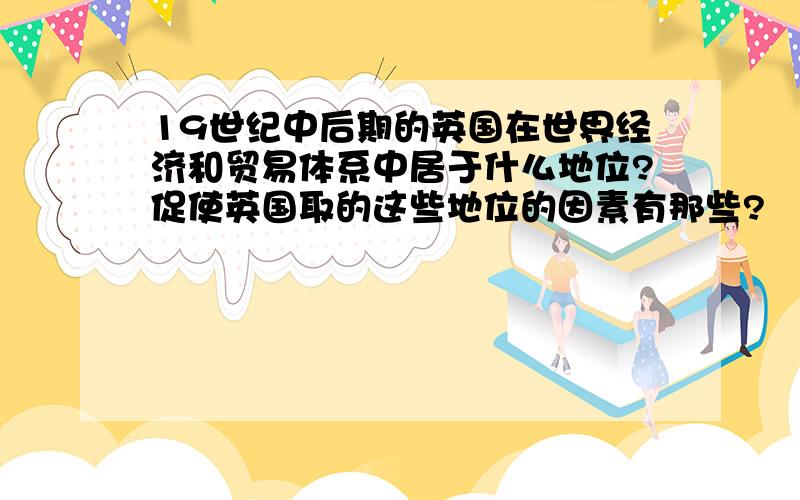 19世纪中后期的英国在世界经济和贸易体系中居于什么地位?促使英国取的这些地位的因素有那些?