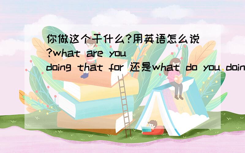 你做这个干什么?用英语怎么说?what are you doing that for 还是what do you doing that for你做这个干什么?用英语怎么说是what are you doing that for还是what do you doing that for