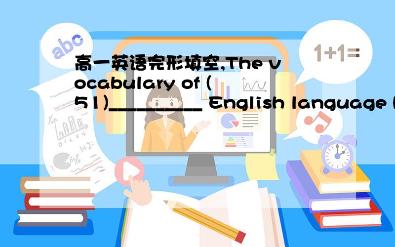 高一英语完形填空,The vocabulary of (51)__________ English language has been changing for many centuries.Do you think the vocabulary of English has changed (52)__________ size?If so,has it become smaller or (53)__________?What makes you (54)__