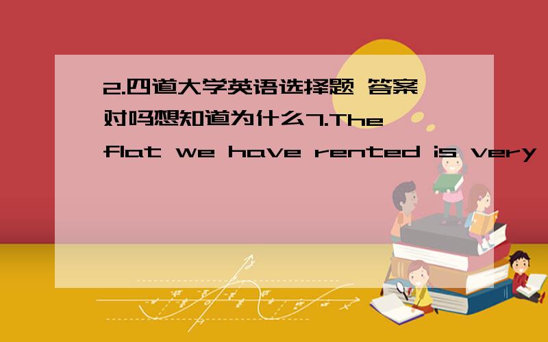 2.四道大学英语选择题 答案对吗想知道为什么7.The flat we have rented is very （ c ） for the underground station.(地下车站)A.suitable \x05\x05\x05\x05B.comfortable C.convenient \x05\x05\x05\x05D.near8.The newspapers and magazin