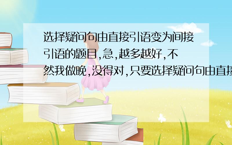 选择疑问句由直接引语变为间接引语的题目,急,越多越好,不然我做晚,没得对,只要选择疑问句由直接引语变为间接引语的题目