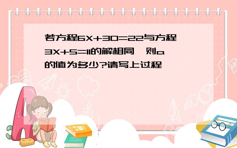 若方程6X+30=22与方程3X+5=11的解相同,则a的值为多少?请写上过程,