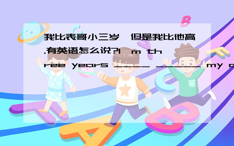 我比表哥小三岁,但是我比他高.有英语怎么说?I'm three years ____ _____ my cousin,but I'm ____than ____