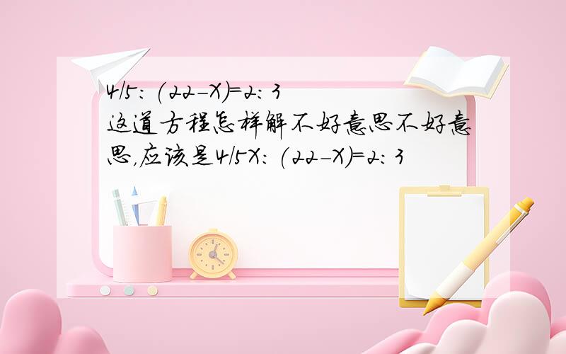 4/5:(22-X)=2:3这道方程怎样解不好意思不好意思，应该是4/5X：(22-X)=2:3